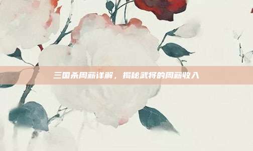 三国杀周薪详解,揭秘武将的周薪收入