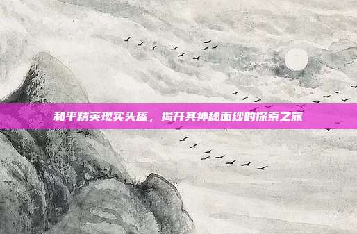 和平精英现实头盔,揭开其神秘面纱的探索之旅