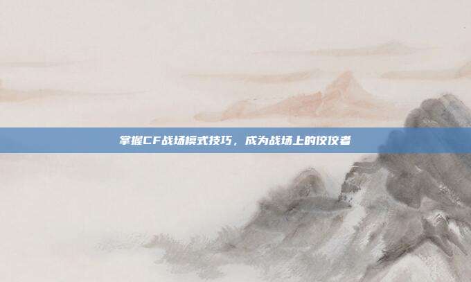 掌握CF战场模式技巧,成为战场上的佼佼者