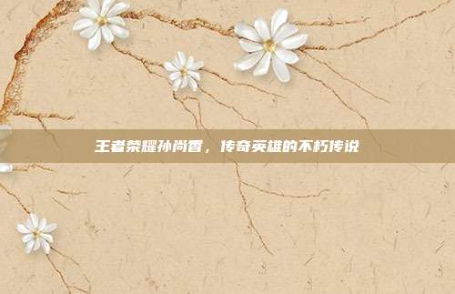 王者荣耀孙尚香,传奇英雄的不朽传说
