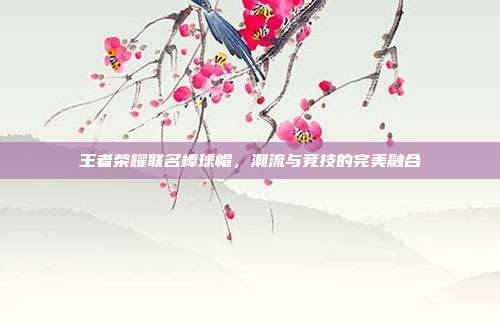 王者荣耀联名棒球帽,潮流与竞技的完美融合