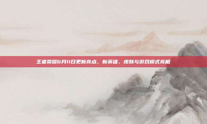 王者荣耀6月11日更新亮点,新英雄、皮肤与游戏模式亮相