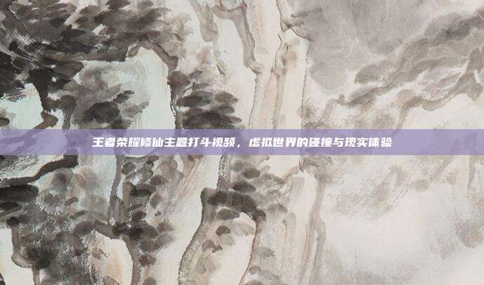 王者荣耀修仙主题打斗视频,虚拟世界的碰撞与现实体验