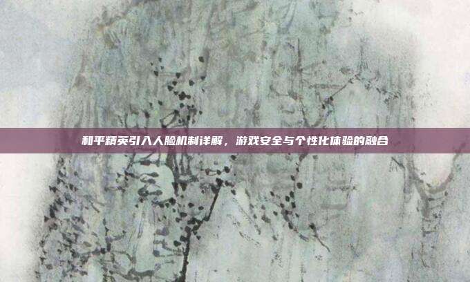 和平精英引入人脸机制详解,游戏安全与个性化体验的融合