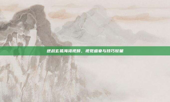 逆战玄狐海湾视频,视觉盛宴与技巧较量