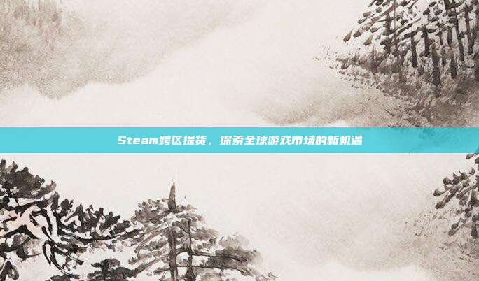 Steam跨区提货,探索全球游戏市场的新机遇