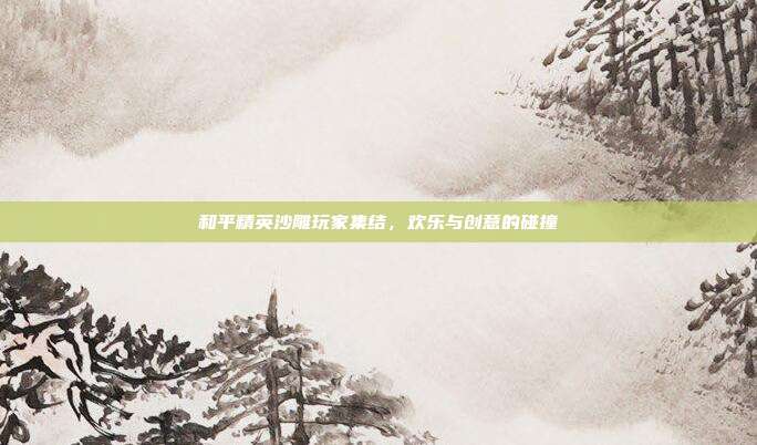 和平精英沙雕玩家集结,欢乐与创意的碰撞