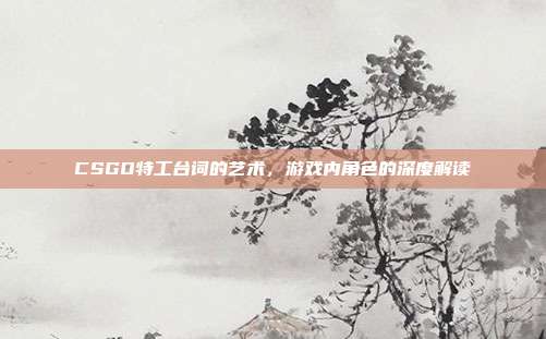 CSGO特工台词的艺术,游戏内角色的深度解读