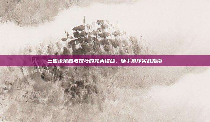 三国杀策略与技巧的完美结合,顺手排序实战指南