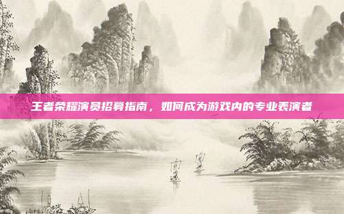 王者荣耀演员招募指南,如何成为游戏内的专业表演者