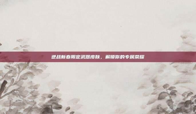 逆战新春限定武器皮肤,解锁你的专属荣耀