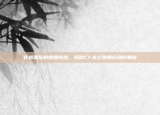 穿越星际的跑酷挑战,揭秘CF太空跑酷成绩的奥秘