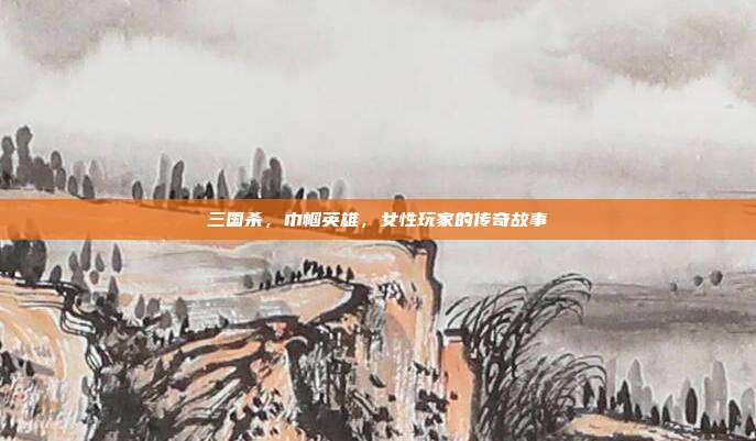 三国杀,巾帼英雄,女性玩家的传奇故事