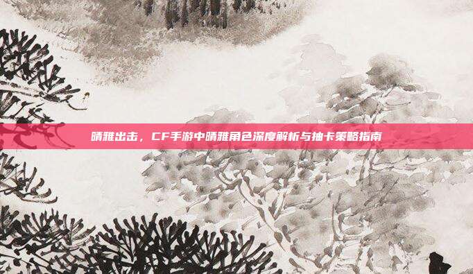 晴雅出击,CF手游中晴雅角色深度解析与抽卡策略指南