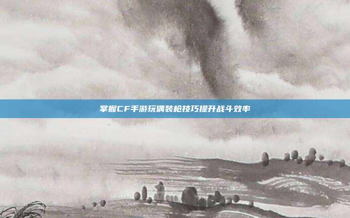 掌握CF手游玩偶装枪技巧提升战斗效率