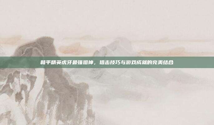 和平精英虎牙最强狙神,狙击技巧与游戏成就的完美结合