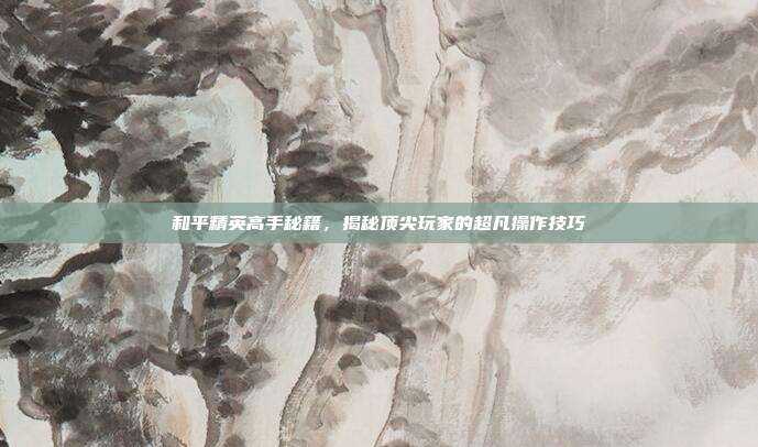 和平精英高手秘籍,揭秘顶尖玩家的超凡操作技巧
