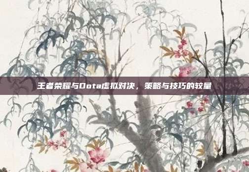 王者荣耀与Dota虚拟对决,策略与技巧的较量
