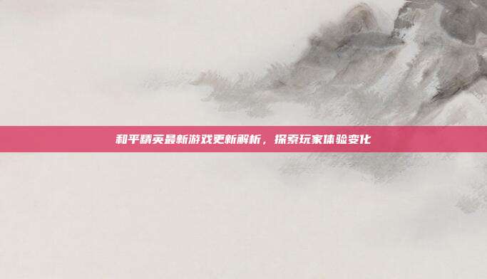 和平精英最新游戏更新解析,探索玩家体验变化