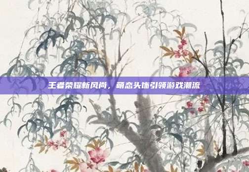 王者荣耀新风尚,萌态头饰引领游戏潮流