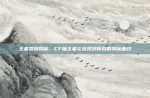 王者荣耀揭秘,CF抽王者礼包视频背后的神秘面纱