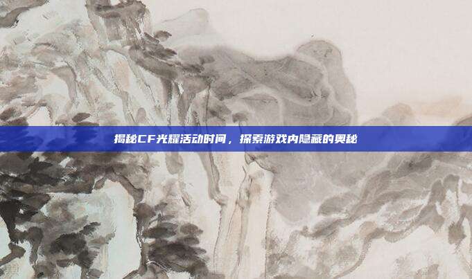 揭秘CF光耀活动时间,探索游戏内隐藏的奥秘