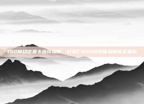 150帧稳定显卡选择指南,打造CSGO游戏体验的坚实基石