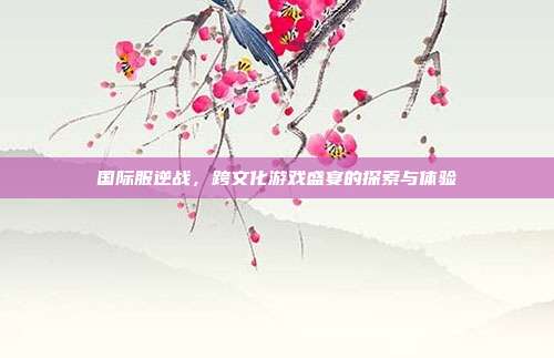 国际服逆战,跨文化游戏盛宴的探索与体验