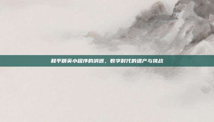 和平精英小程序的消逝,数字时代的遗产与挑战