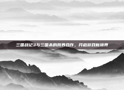 三国战记3与三国杀的跨界合作,开启游戏新境界