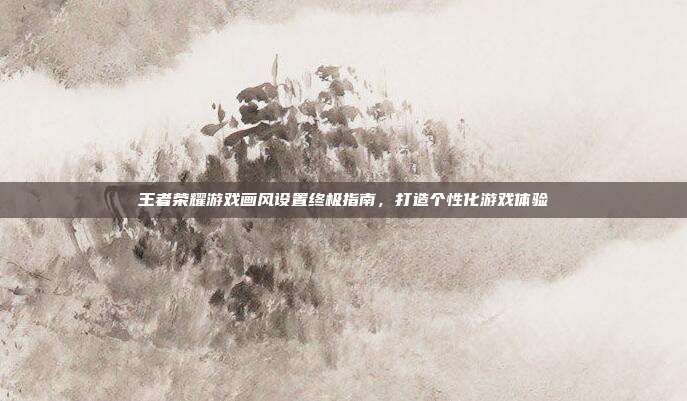 王者荣耀游戏画风设置终极指南,打造个性化游戏体验