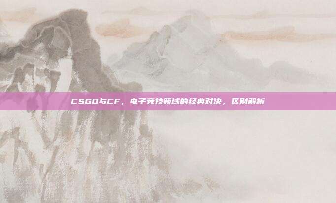 CSGO与CF,电子竞技领域的经典对决,区别解析