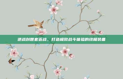 逆战创世套近战,打造极致战斗体验的终极装备