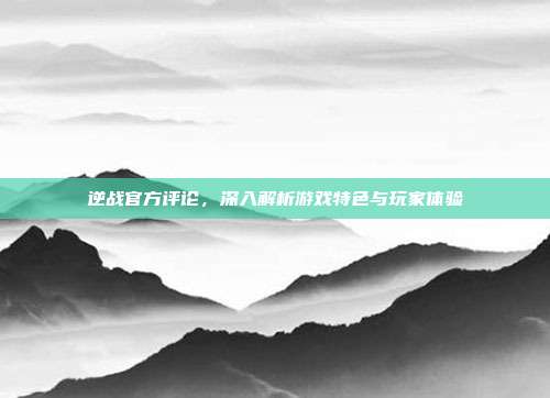 逆战官方评论,深入解析游戏特色与玩家体验