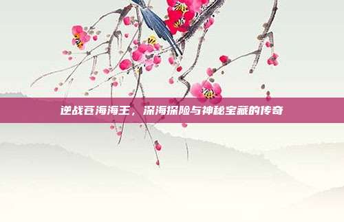 逆战苍海海王,深海探险与神秘宝藏的传奇