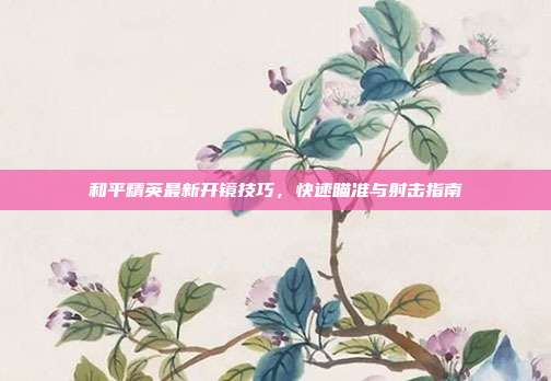 和平精英最新开镜技巧,快速瞄准与射击指南