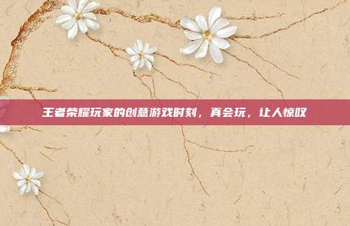 王者荣耀玩家的创意游戏时刻,真会玩,让人惊叹