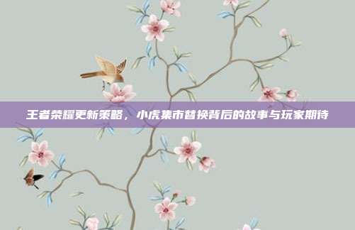 王者荣耀更新策略,小虎集市替换背后的故事与玩家期待