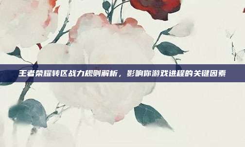 王者荣耀转区战力规则解析,影响你游戏进程的关键因素