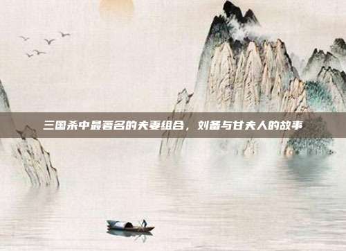 三国杀中最著名的夫妻组合,刘备与甘夫人的故事