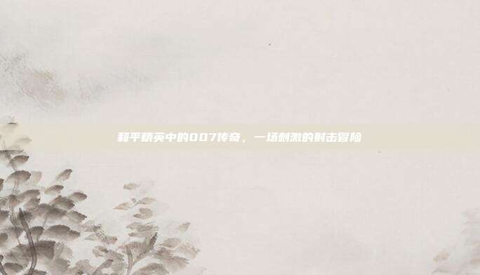 和平精英中的007传奇,一场刺激的射击冒险