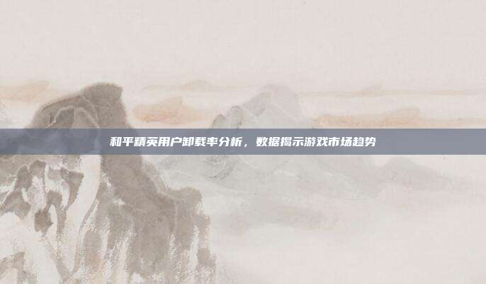 和平精英用户卸载率分析,数据揭示游戏市场趋势