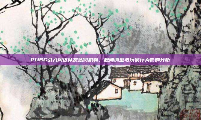 PUBG引入淘汰队友惩罚机制,规则调整与玩家行为影响分析