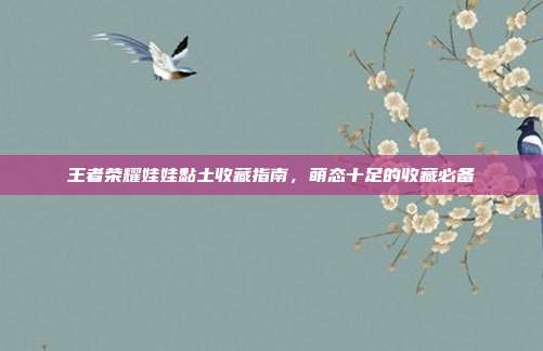 王者荣耀娃娃黏土收藏指南,萌态十足的收藏必备