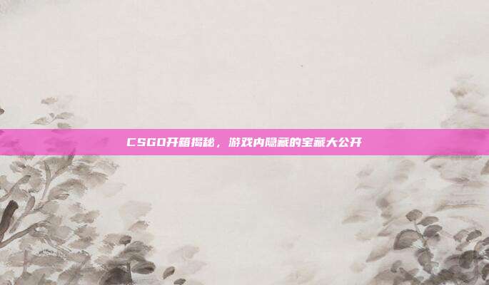 CSGO开箱揭秘,游戏内隐藏的宝藏大公开