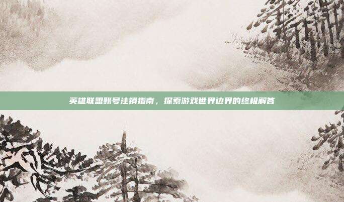 英雄联盟账号注销指南,探索游戏世界边界的终极解答