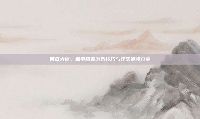 西瓜大佬,和平精英游戏技巧与娱乐视频分享