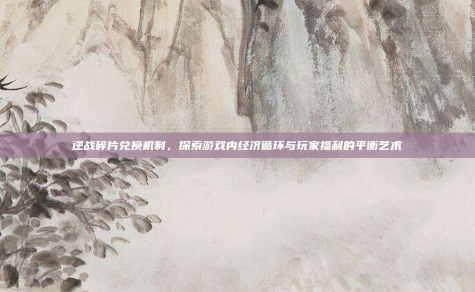 逆战碎片兑换机制,探索游戏内经济循环与玩家福利的平衡艺术