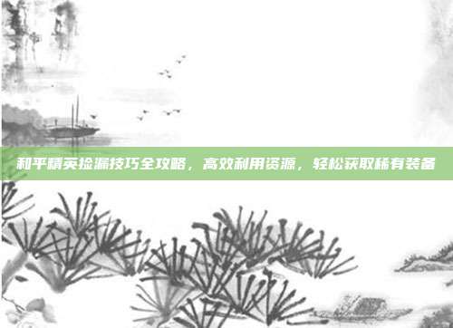 和平精英捡漏技巧全攻略,高效利用资源,轻松获取稀有装备