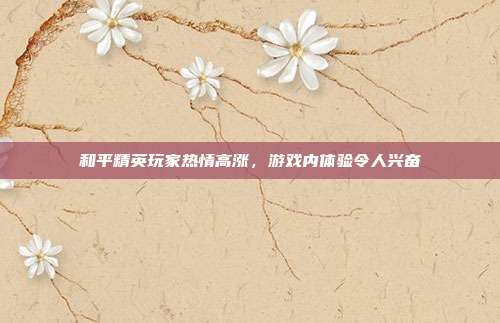 和平精英玩家热情高涨,游戏内体验令人兴奋